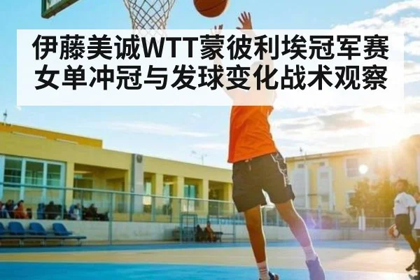伊藤美诚WTT蒙彼利埃冠军赛女单冲冠与发球变化战术观察