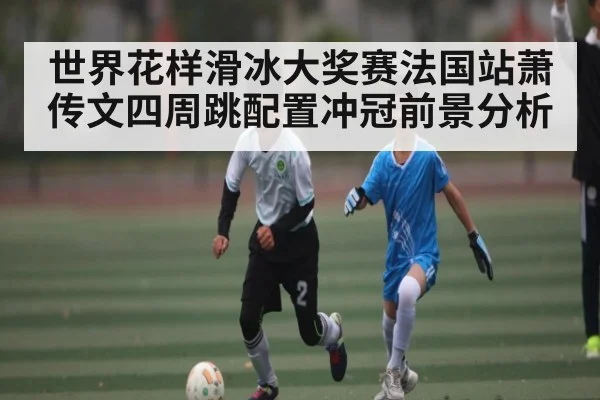 世界花样滑冰大奖赛法国站萧传文四周跳配置冲冠前景分析