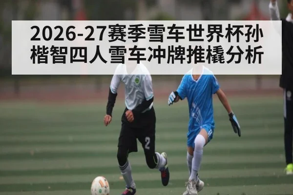 2026-27赛季雪车世界杯孙楷智四人雪车冲牌推橇分析